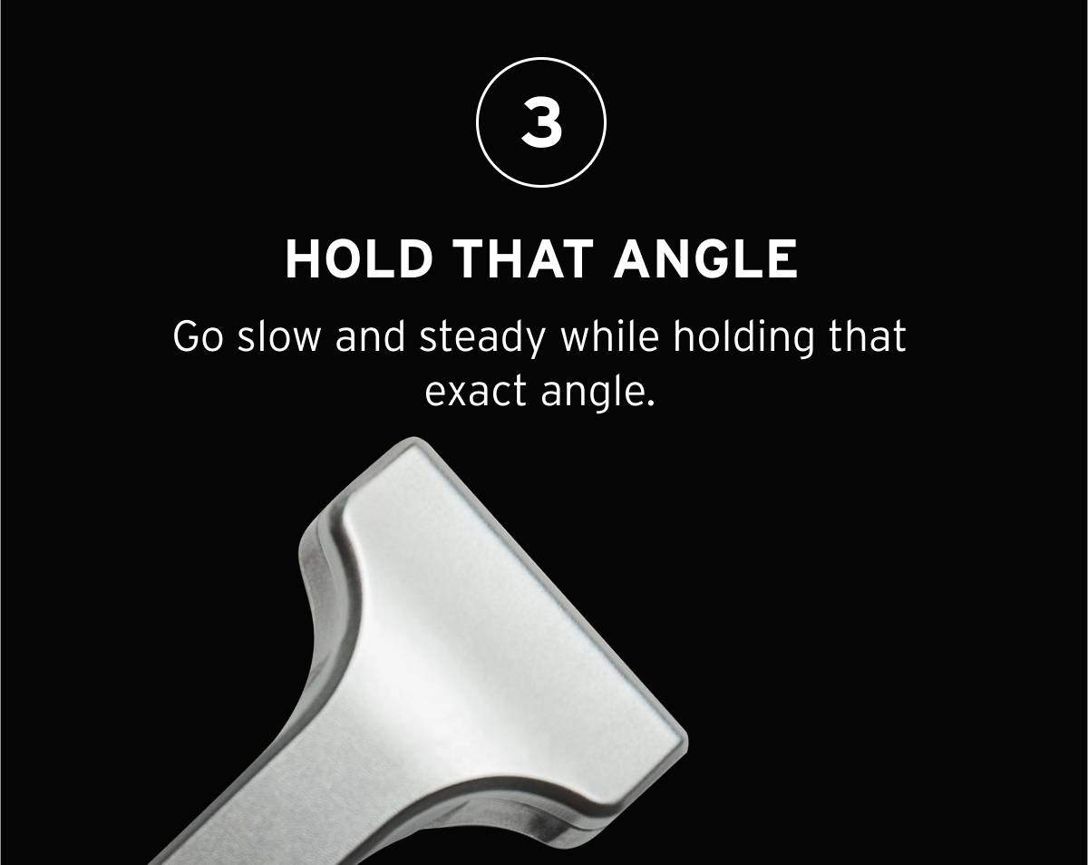 3- HOLD THAT ANGLE. Go slow and steady while holding that exact angle. 