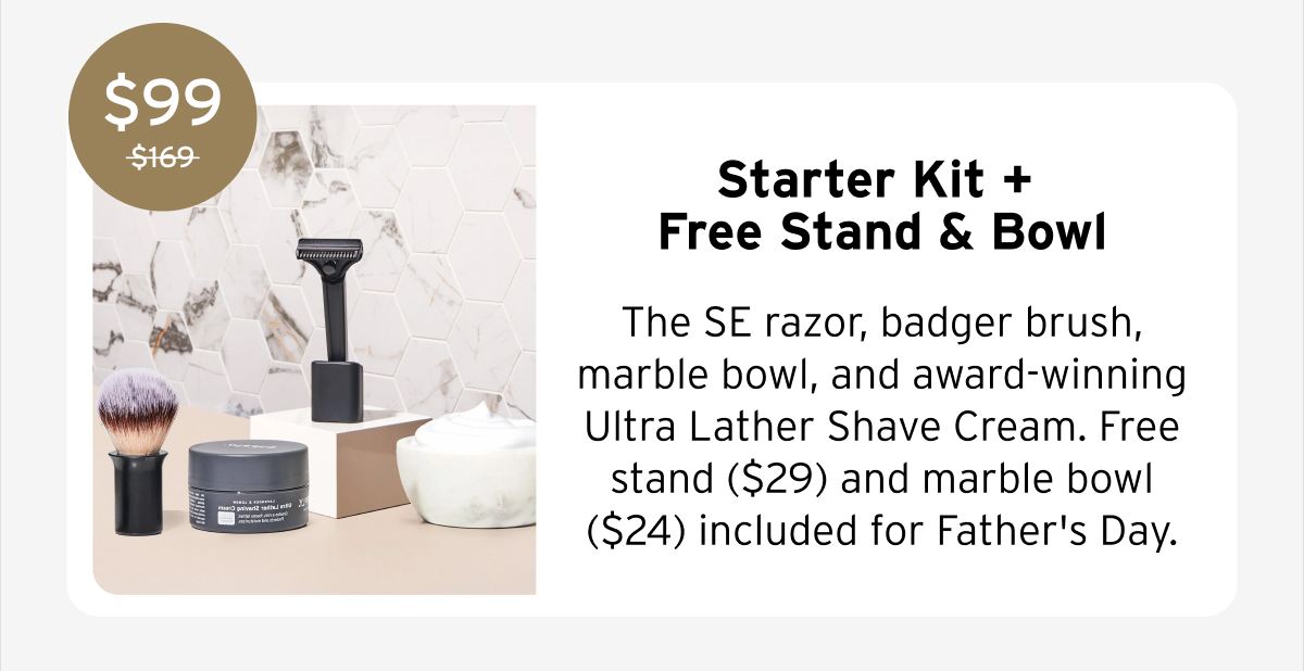 $99 Starter Kit + Free Stand & Bowl The SE razor, badger brush, marble bowl, and award-winning Ultra Lather Shave Cream. Free stand ($29) and marble bowl ($24) included for Father's Day.