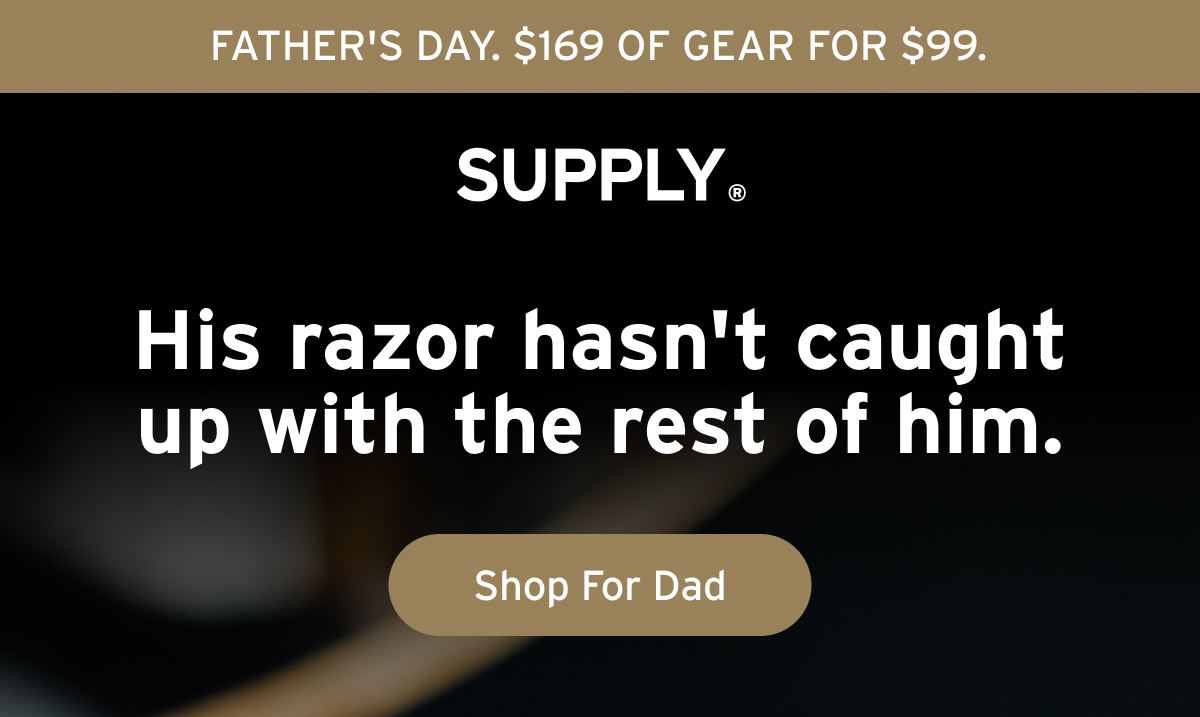 FATHER'S DAY. $169 OF GEAR FOR $99. SUPPLY® His razor hasn't caught up with the rest of him. Button: Shop For Dad