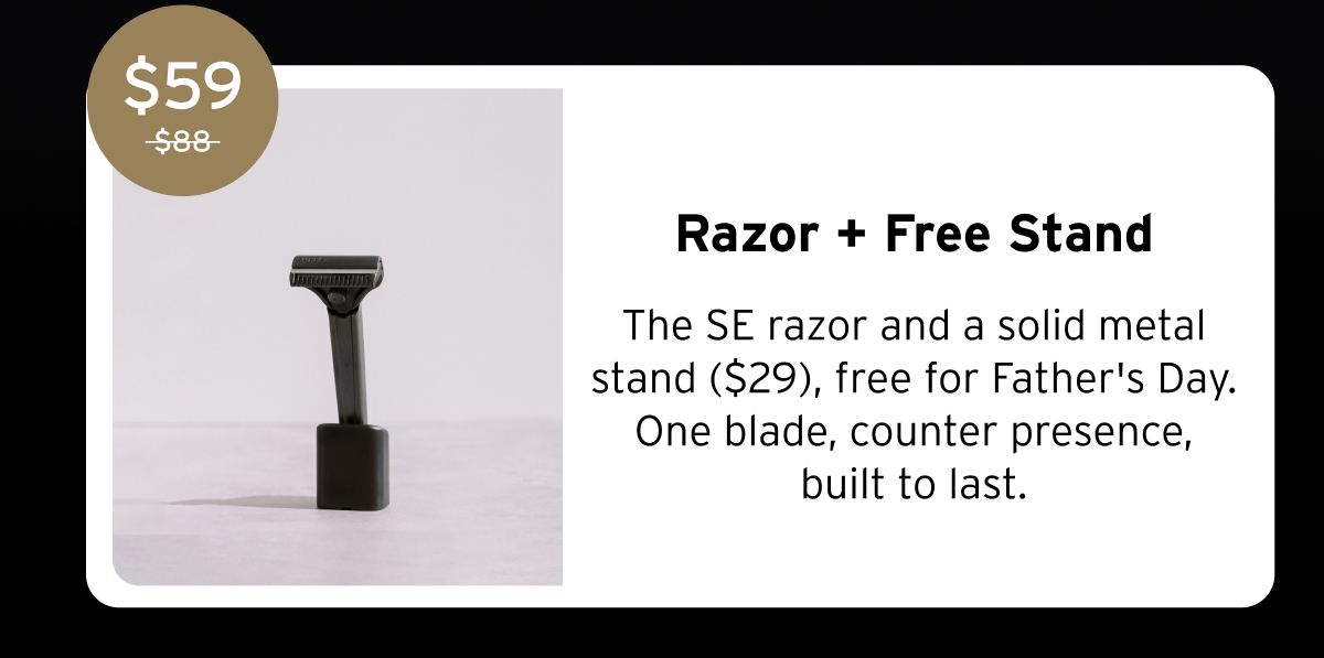 $59 $88 Razor + Free Stand The SE razor and a solid metal stand ($29), free for Father's Day. One blade, counter presence, built to last.
