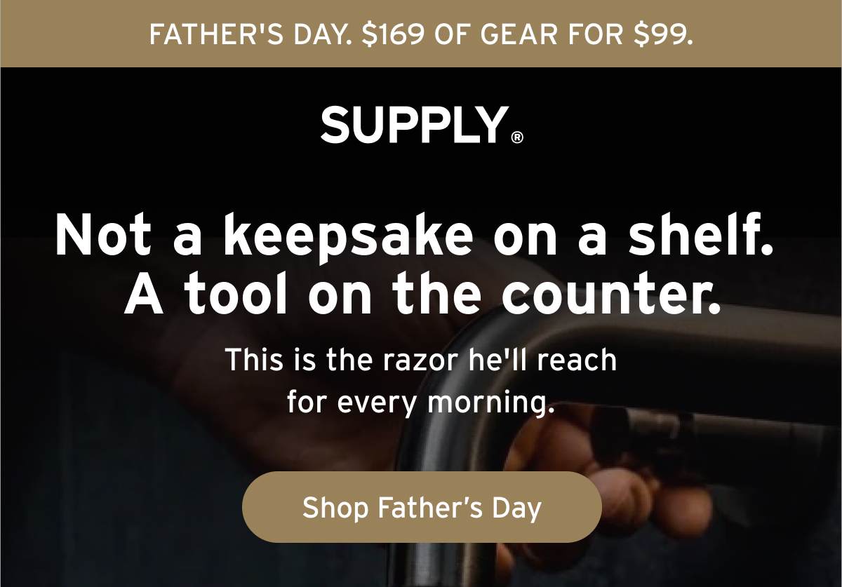 FATHER'S DAY. $169 OF GEAR FOR $99. SUPPLY® Not a keepsake on a shelf. A tool on the counter. This is the razor he'll reach for every morning. Button: Shop Father's Day