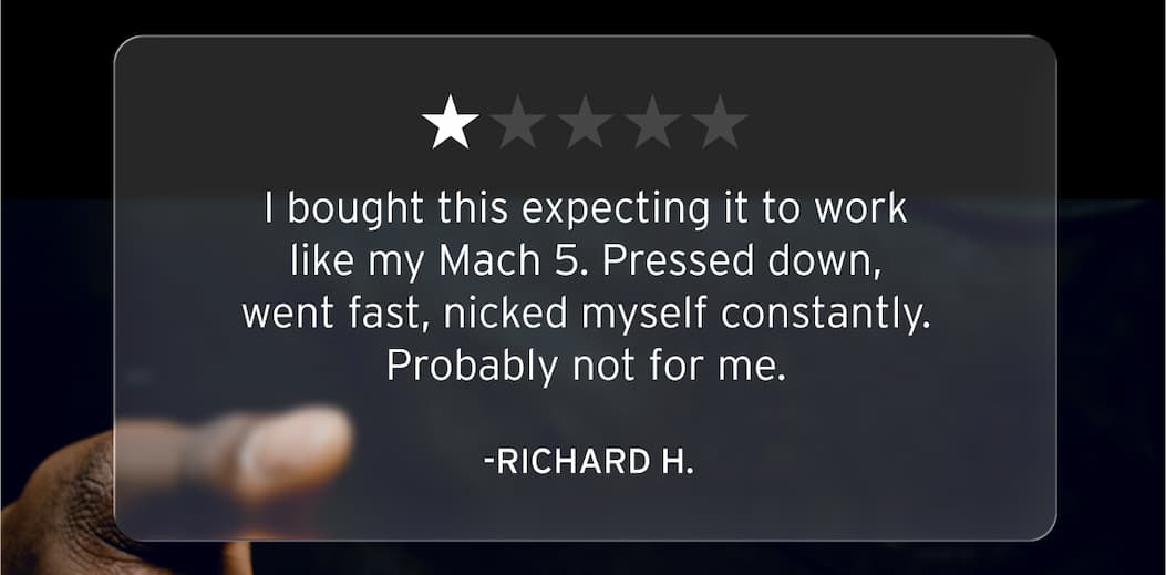 One star review. "I bought this expecting it to work like my Mach 5. Pressed down, went fast, nicked myself constantly. Probably not for me." -Richard H. 