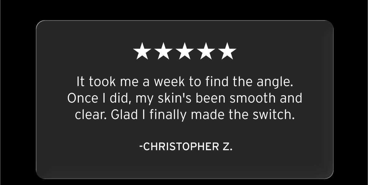 Five star review. " It took me a week to find the angle. Once I did, my skin's been smooth and clear. Glad I finally made the switch." -Christopher Z.