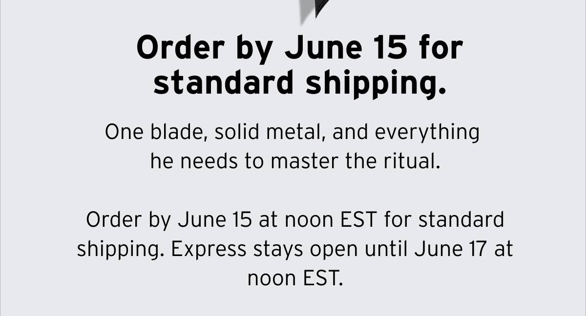 Order by June 15 for standard shipping. One blade, solid metal, and everything he needs to master the ritual. Order by June 15 at noon EST for standard shipping. Express stays open until June 17 at noon EST. 