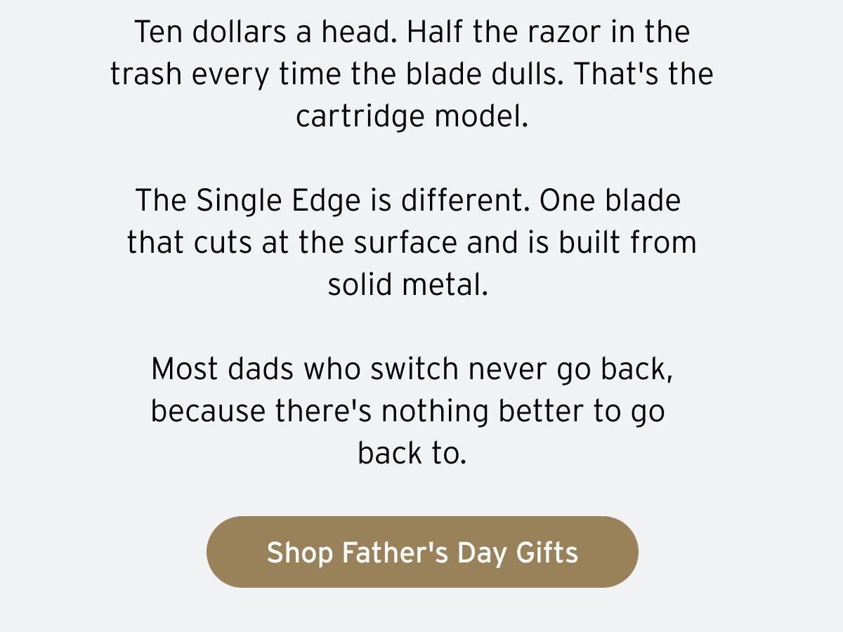 Ten dollars a head. Half the razor in the trash every time the blade dulls. That's the cartridge model. The Single Edge is different. One blade that cuts at the surface and is built from solid metal. Most dads who switch never go back, because there's nothing better to go back to. Button: Shop Father's Day Gifts.
