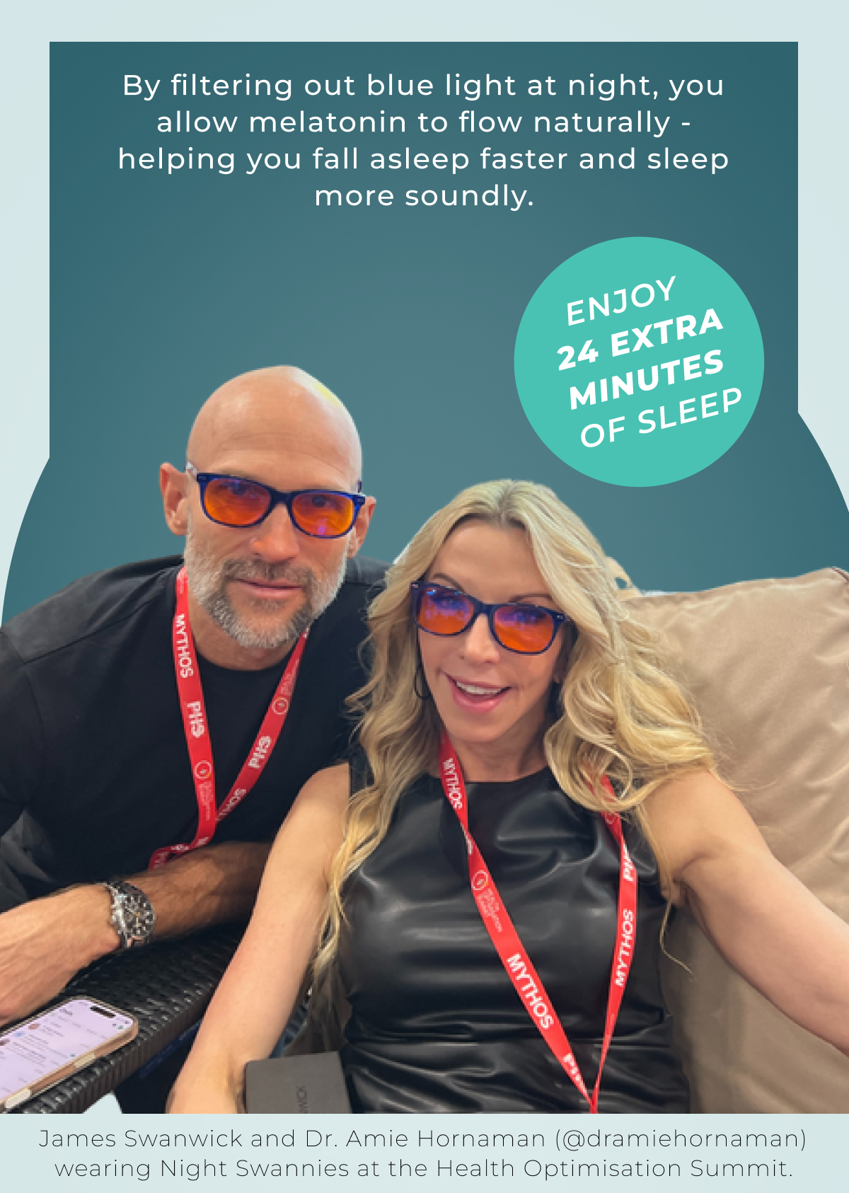 By filtering out blue light at night, you allow melatonin to flow naturally -helping you fall asleep faster and sleep more soundly.Enjoy 24 extra minutes of sleep. James Swanwick and Dr. Amie Hornaman (@dramiehornaman) wearing Night Swannies at the Health Optimisation Summit.