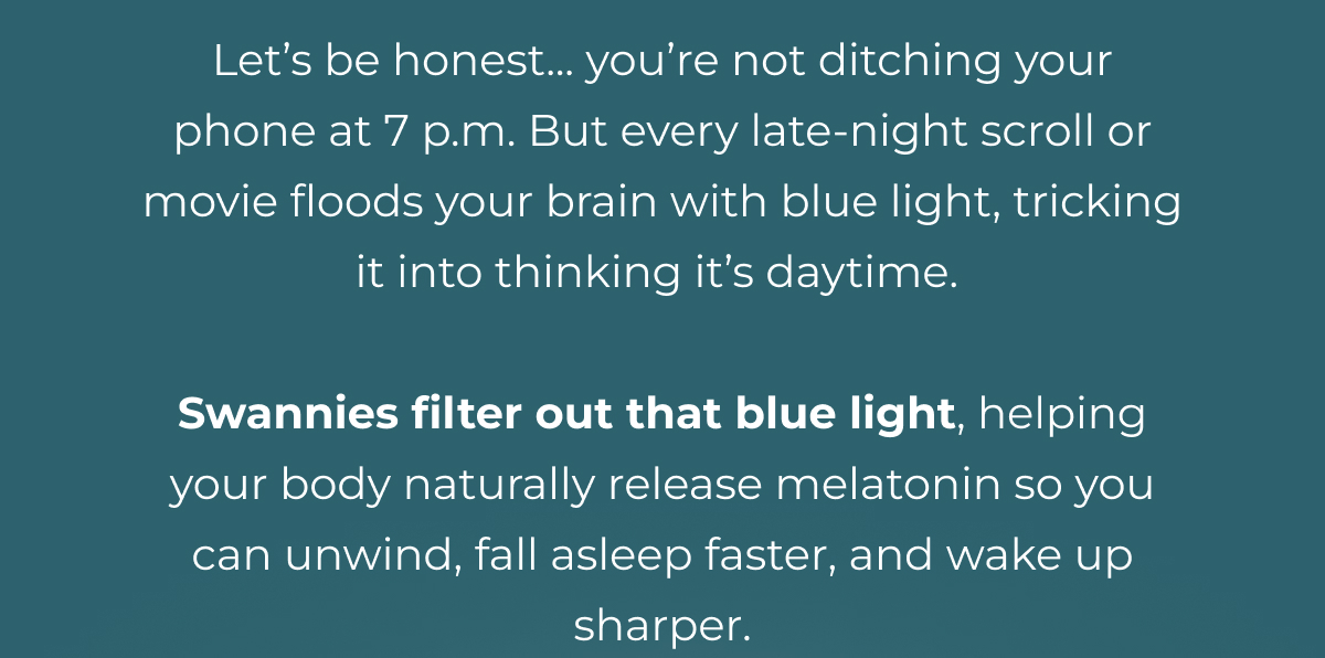 Let’s be honest... you’re not ditching your phone at 7 p.m. But every late-night scroll or movie floods your brain with blue light, tricking it into thinking it’s daytime.   Swannies filter out that blue light, helping your body naturally release melatonin so you can unwind, fall asleep faster, and wake up sharper.