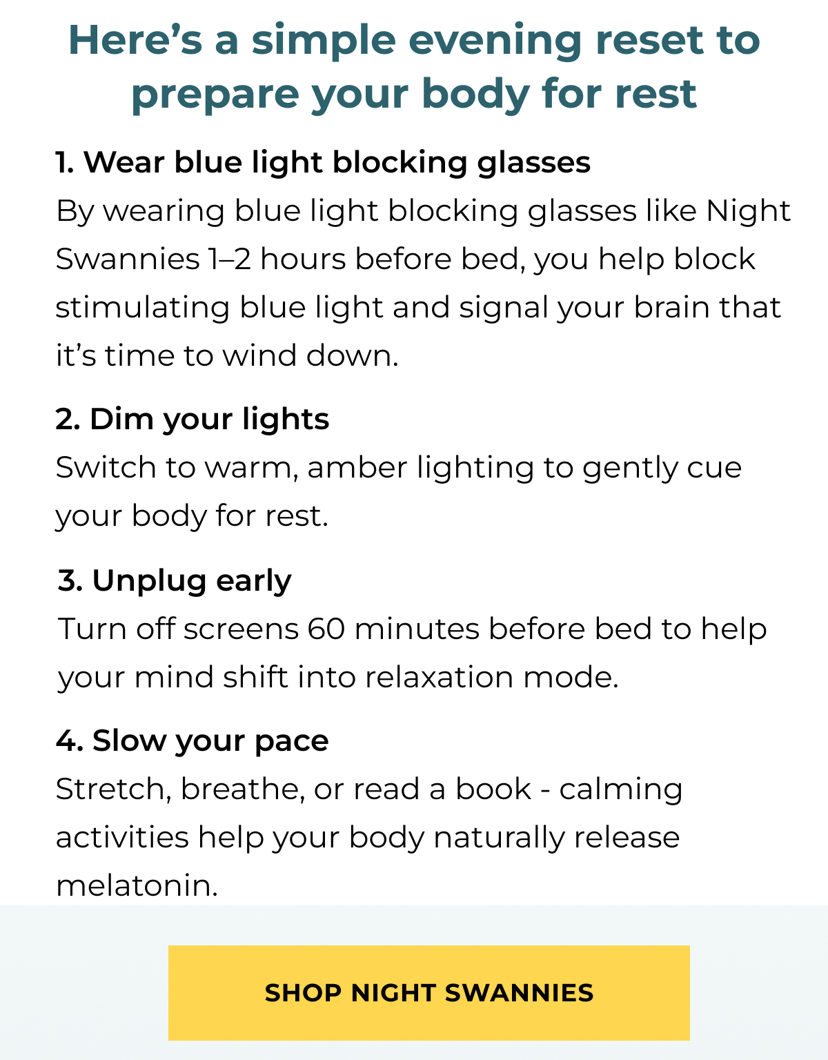Here’s a simple evening reset to prepare your body for rest. 1. Wear blue light blocking glasses By wearing blue light blocking glasses like Night Swannies 1–2 hours before bed, you help block stimulating blue light and signal your brain that it’s time to wind down. 2. Dim your lights Switch to warm, amber lighting to gently cue your body for rest. 3. Unplug early Turn off screens 60 minutes before bed to help your mind shift into relaxation mode. 4. Slow your pace Stretch, breathe, or read a book - calming activities help your body naturally release melatonin.