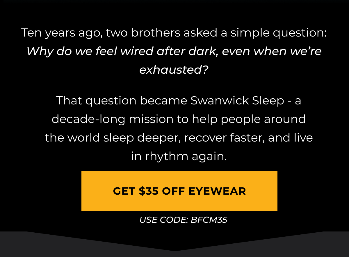 Ten years ago, two brothers asked a simple question: Why do we feel wired after dark, even when we’re exhausted?That question became Swanwick Sleep - a decade-long mission to help people around the world sleep deeper, recover faster, and live in rhythm again.Get $35 Off eyewear. Use code: BFCM35