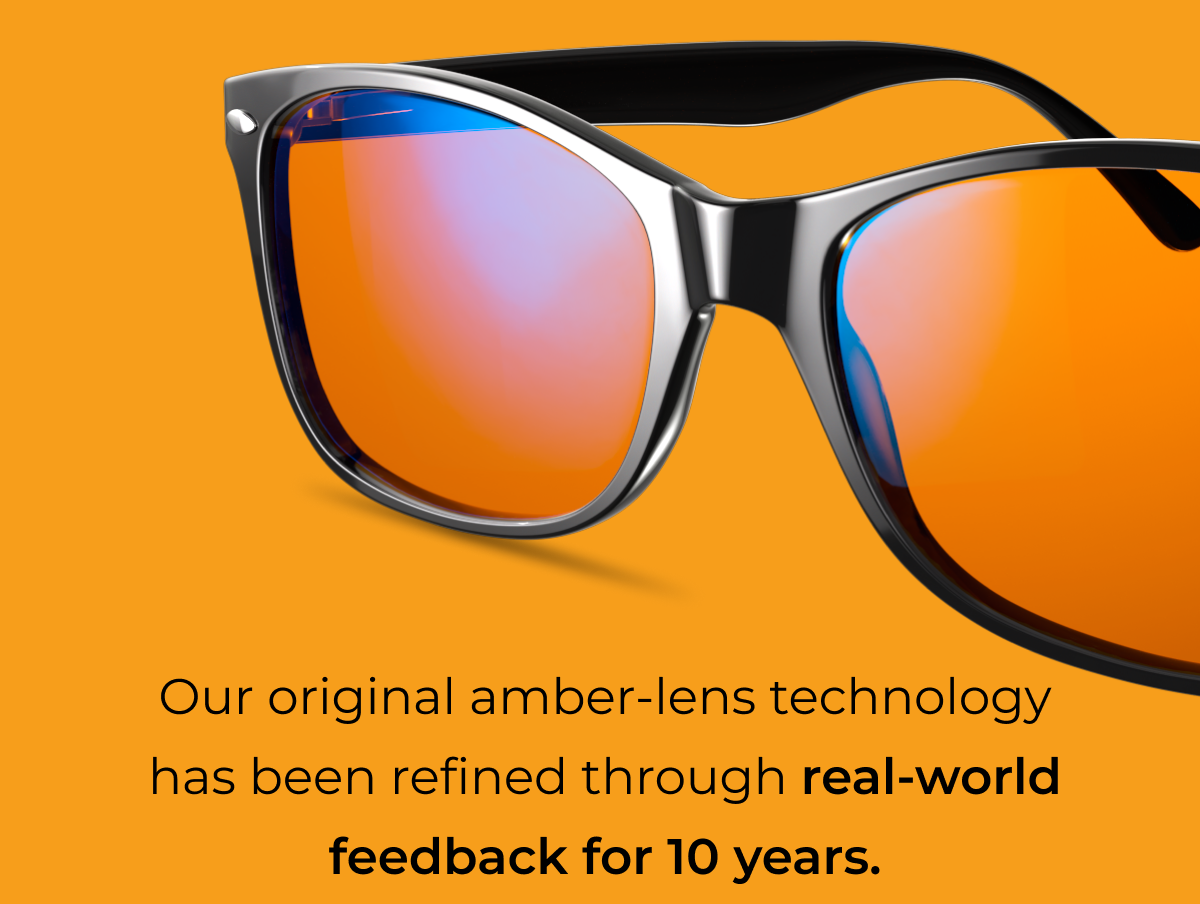 Our original amber-lens technology has been refined through real-world feedback for 10 years.