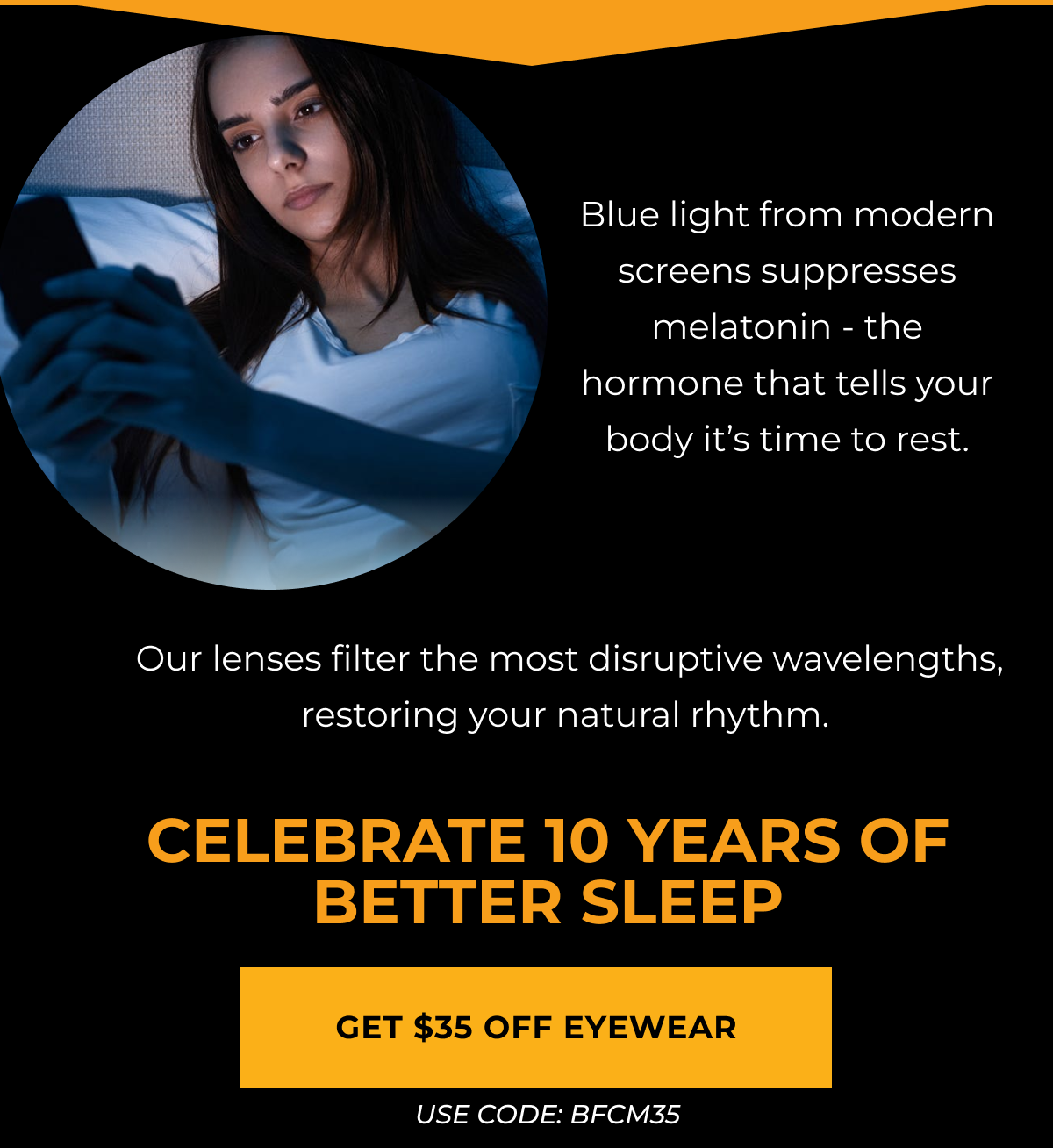 Blue light from modern screens suppresses melatonin - the hormone that tells your body it’s time to rest.. Our lenses filter the most disruptive wavelengths, restoring your natural rhythm.Celebrate 10 Years of Better Sleep