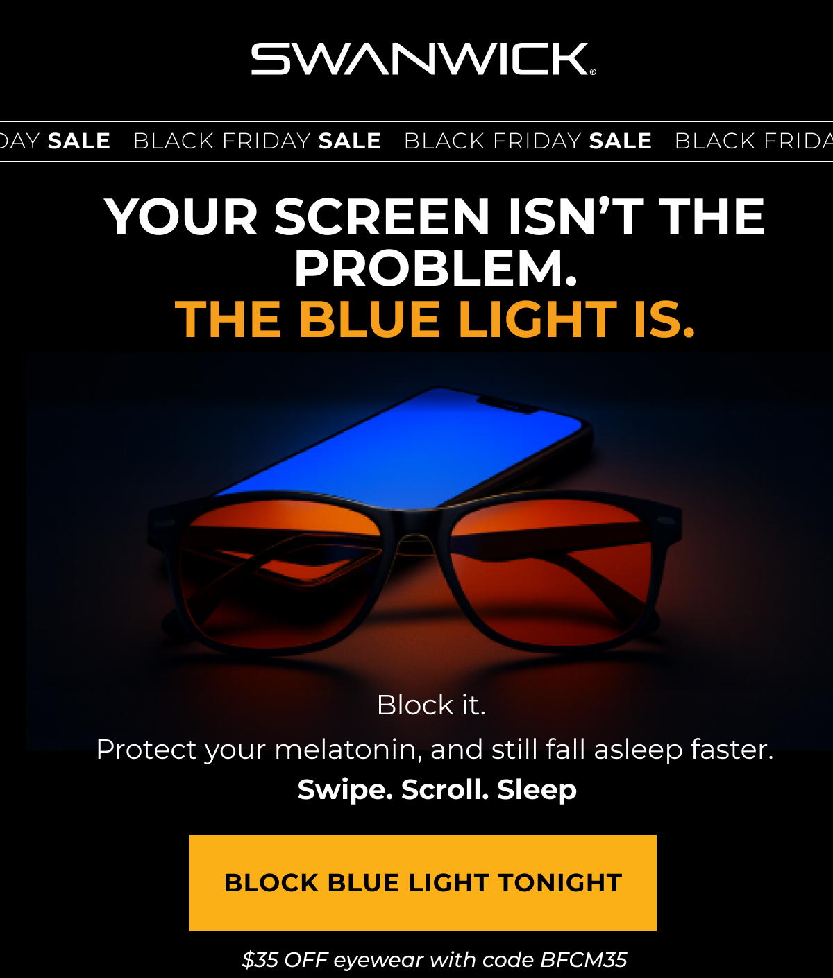 Your screen isn’t the problem. The blue light is. Block It.Protect your melatonin, and still fall asleep faster. Swipe.Scroll. Sleep. Block Blue Light Tonight. $35 OFF eyewear with code BFCM35