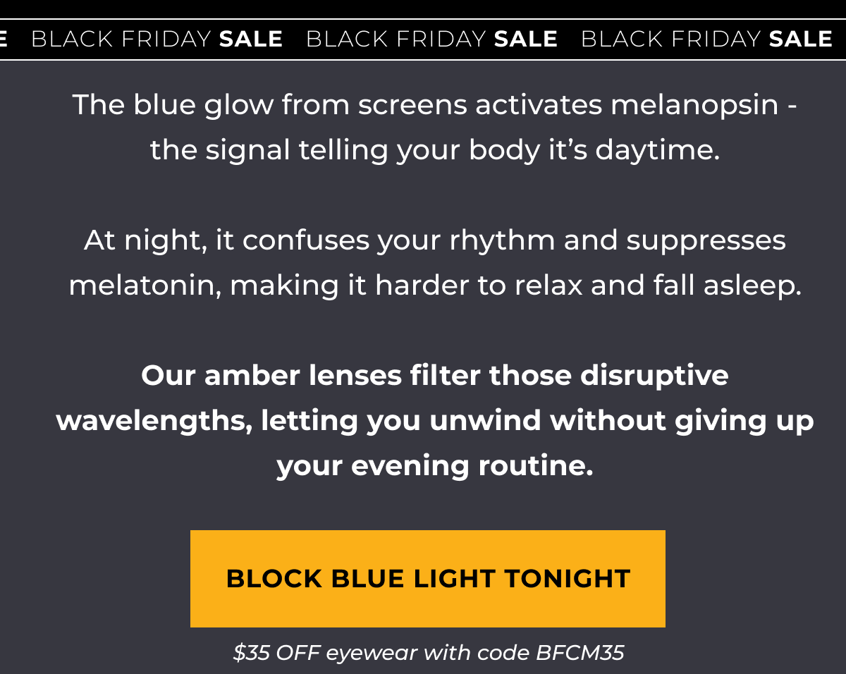 The blue glow from screens activates melanopsin - the signal telling your body it’s daytime.  At night, it confuses your rhythm and suppresses melatonin, making it harder to relax and fall asleep.  Our amber lenses filter those disruptive wavelengths, letting you unwind without giving up your evening routine. Block Blue Light Tonight. $35 OFF eyewear with code BFCM35