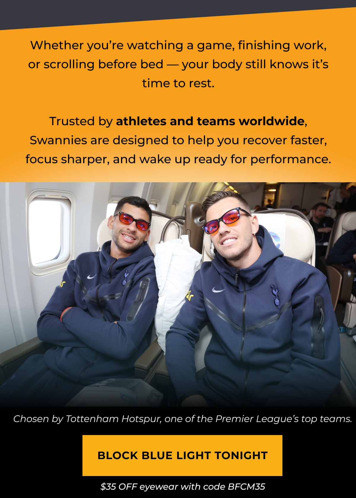 Whether you’re watching a game, finishing work, or scrolling before bed — your body still knows it’s time to rest.  Trusted by athletes and teams worldwide, Swannies are designed to help you recover faster, focus sharper, and wake up ready for performance.Block Blue Light Tonight. $35 OFF eyewear with code BFCM35