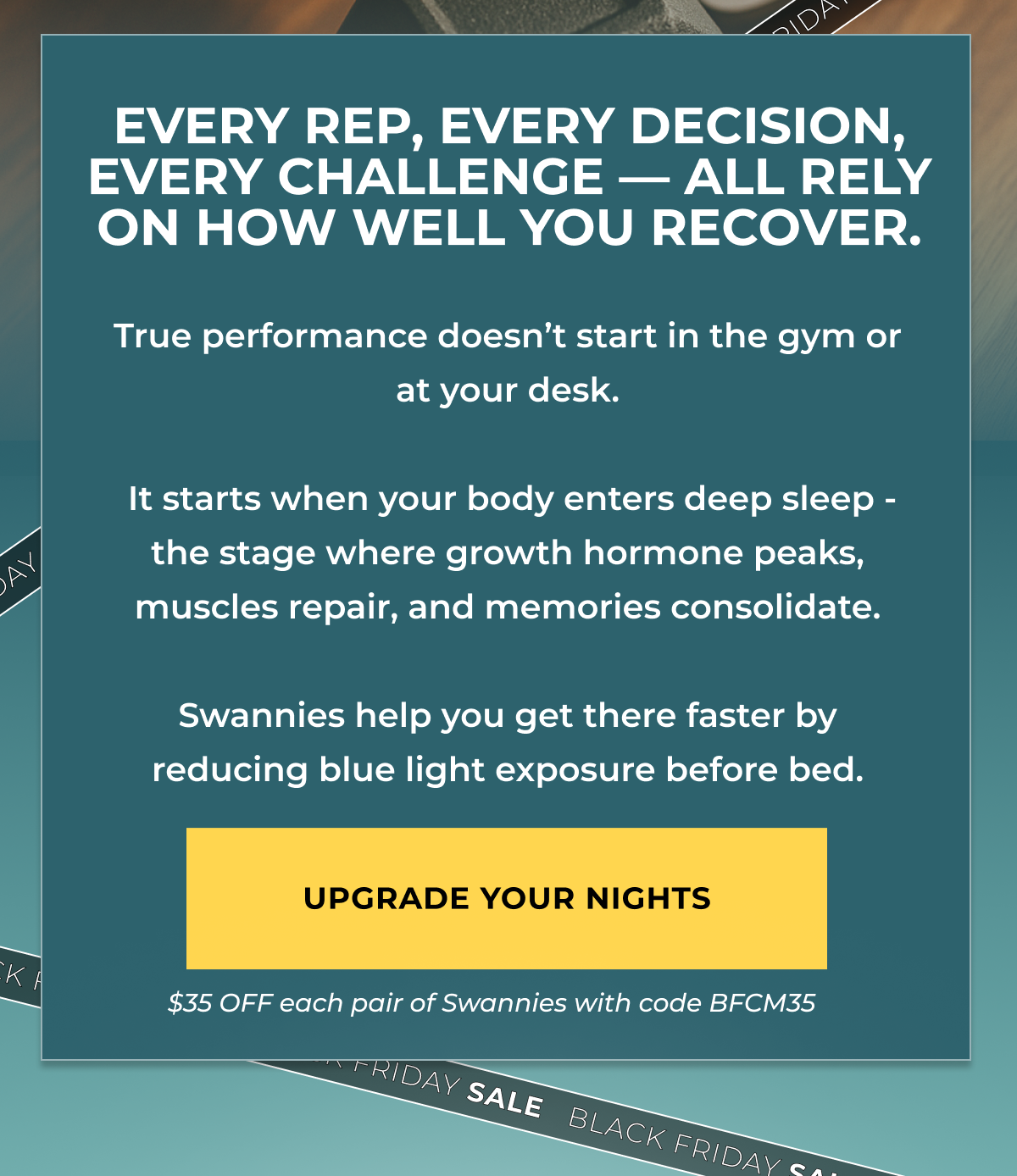 Every rep, every decision, every challenge — all rely on how well you recover. True performance doesn’t start in the gym or at your desk.   It starts when your body enters deep sleep - the stage where growth hormone peaks, muscles repair, and memories consolidate.  Swannies help you get there faster by reducing blue light exposure before bed.Upgrade your nights $35 OFF eyewear with code BFCM35