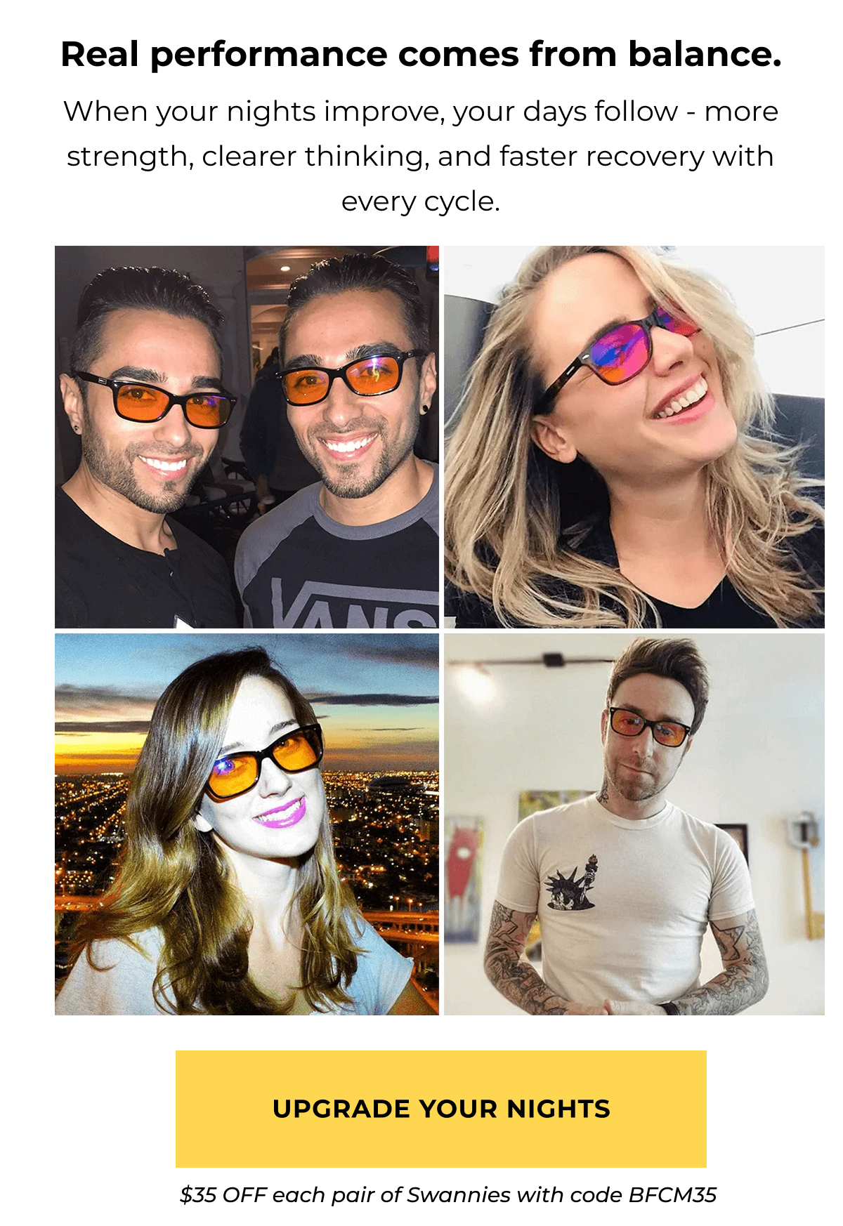 Real performance comes from balance. When your nights improve, your days follow - more strength, clearer thinking, and faster recovery with every cycle. Upgrade your nights $35 OFF eyewear with code BFCM35