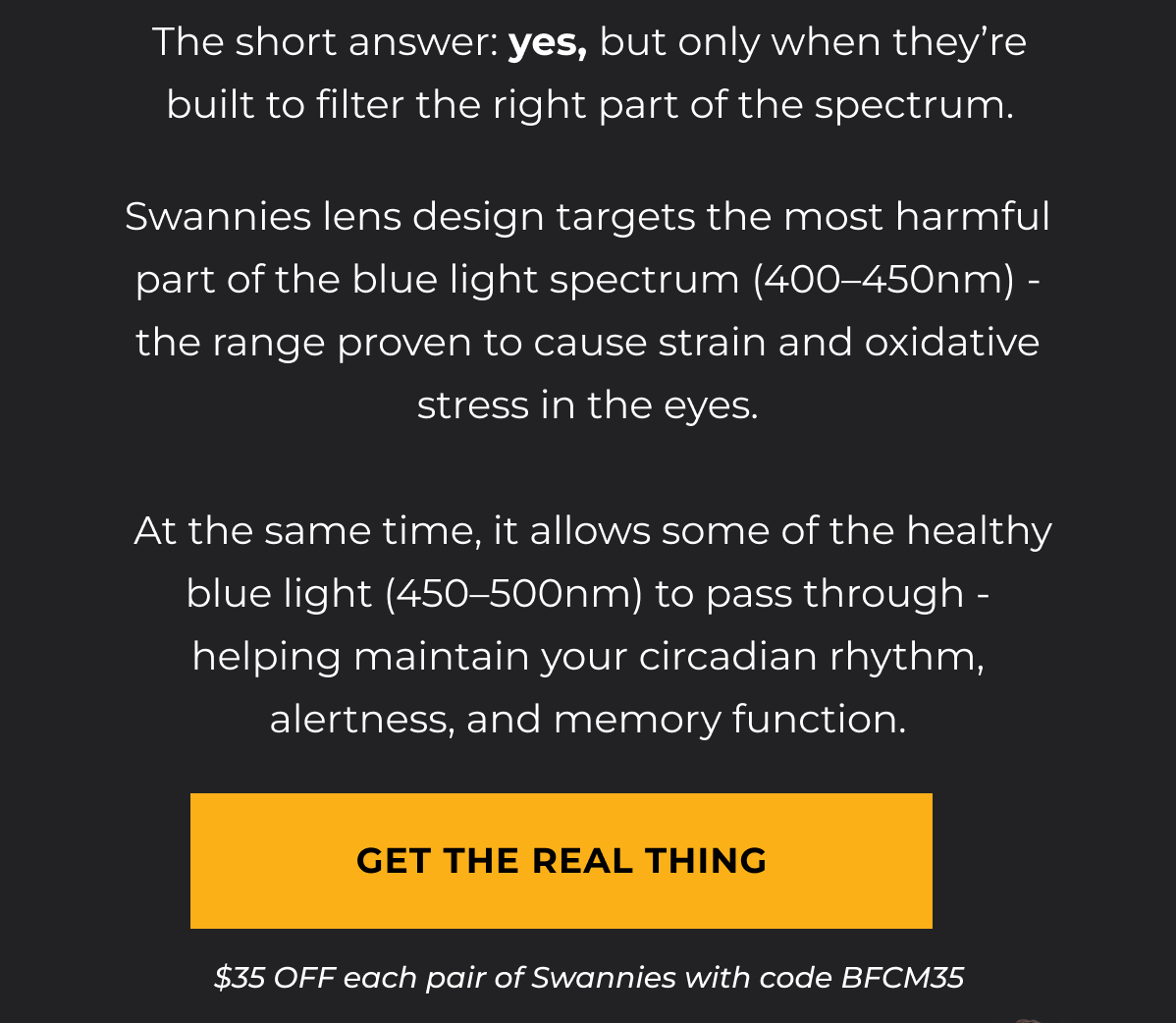 The short answer: yes, but only when they’re built to filter the right part of the spectrum. Swannies lens design targets the most harmful part of the blue light spectrum (400–450nm) - the range proven to cause strain and oxidative stress in the eyes.   At the same time, it allows some of the healthy blue light (450–500nm) to pass through - helping maintain your circadian rhythm, alertness, and memory function. Get the real thing. $35 OFF eyewear with code BFCM35