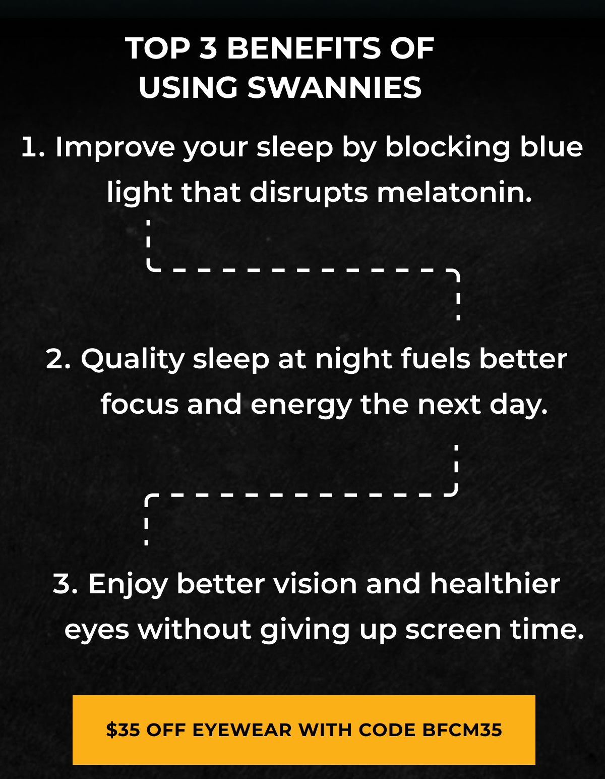 Top 3 benefits of using swannies. Improve your sleep by blocking blue light that disrupts melatonin.Quality sleep at night fuels better focus and energy the next day.Enjoy better vision and healthier eyes without giving up screen time..$35Off eyewear with code BFCM35
