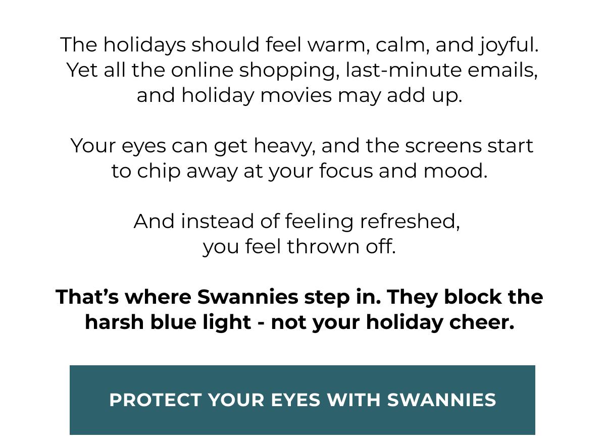The holidays should feel warm, calm, and joyful.  Yet all the online shopping, last-minute emails, and holiday movies may add up.   Your eyes can get heavy, and the screens start to chip away at your focus and mood.  And instead of feeling refreshed,  you feel thrown off.  That’s where Swannies step in. They block the harsh blue light - not your holiday cheer. Protect your eyes with swannies