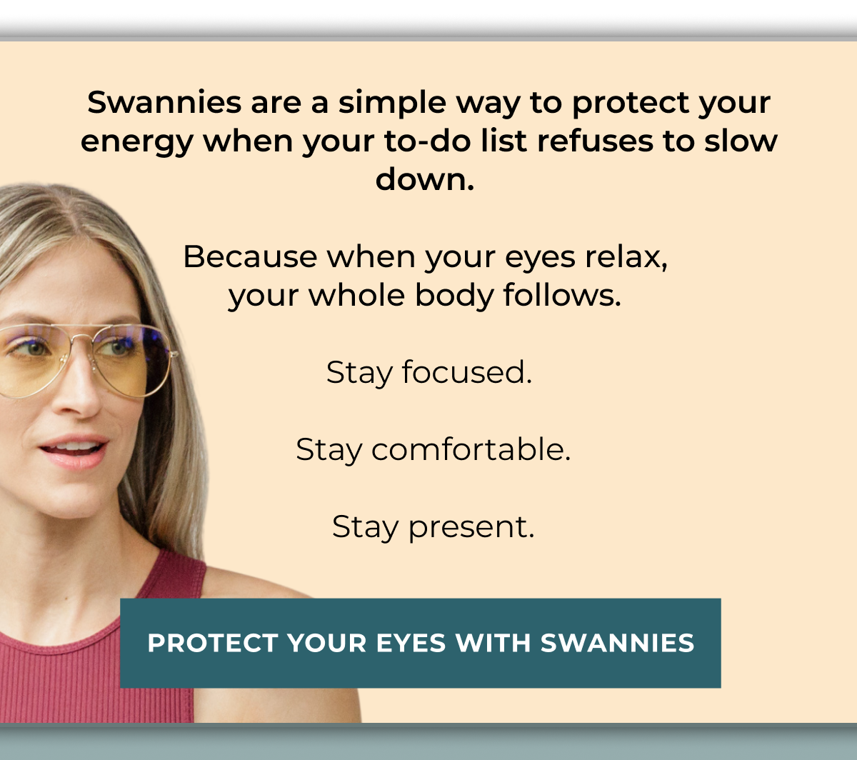 Swannies are a simple way to protect your energy when your to-do list refuses to slow down.  Because when your eyes relax,  your whole body follows.  Stay focused.   Stay comfortable.   Stay present. Protect your eyes with Swannies