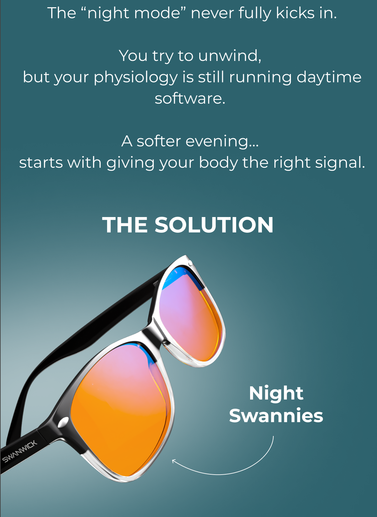   The “night mode” never fully kicks in.  You try to unwind,  but your physiology is still running daytime software.  A softer evening…  starts with giving your body the right signal. The solution - night swannies