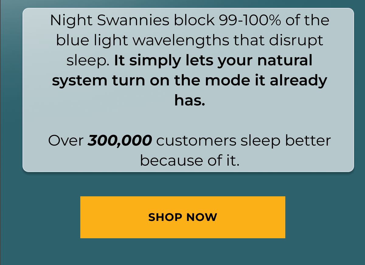 Night Swannies block 99-100% of the blue light wavelengths that disrupt sleep. It simply lets your natural system turn on the mode it already has. &nbsp; Over 300,000 customers sleep better because of it. Shop now