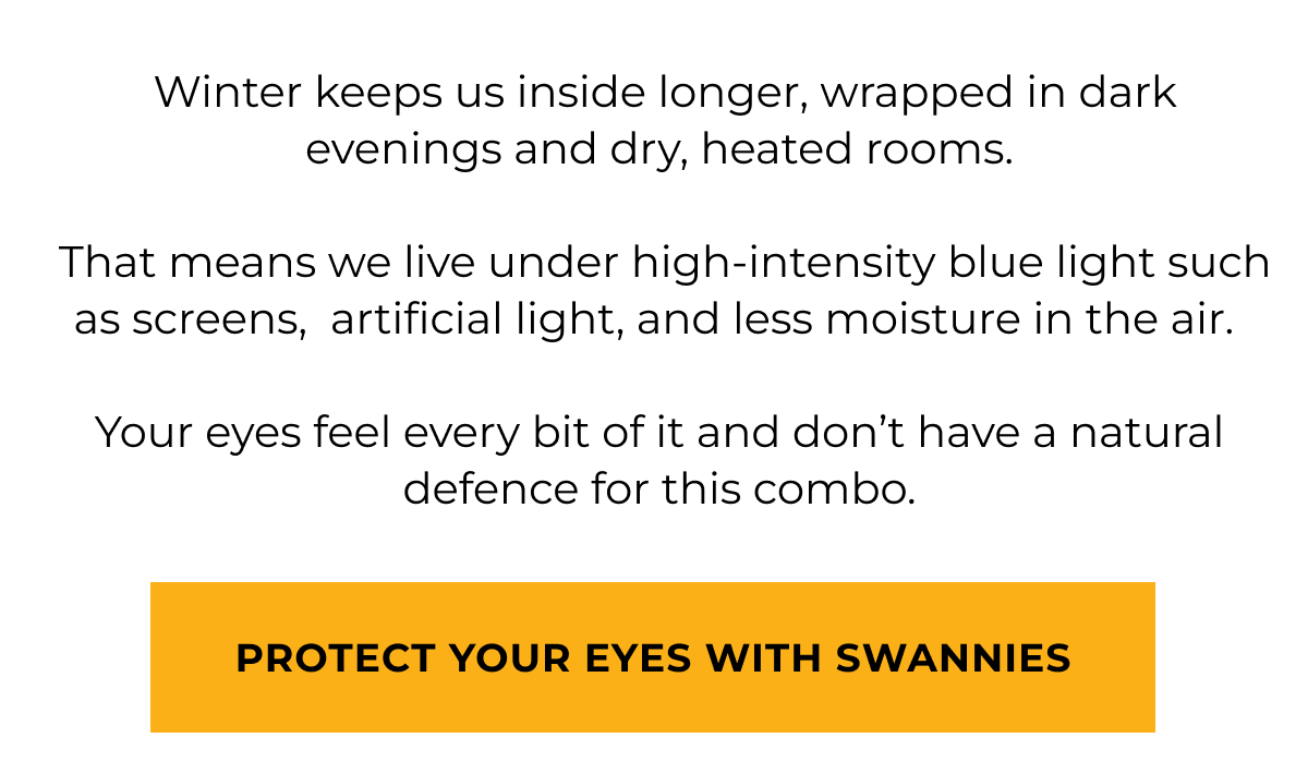  Winter keeps us inside longer, wrapped in dark evenings and dry, heated rooms.   That means we live under high-intensity blue light such as screens,  artificial light, and less moisture in the air.   Your eyes feel every bit of it and don’t have a natural defence for this combo. Protect your eyes with swannies