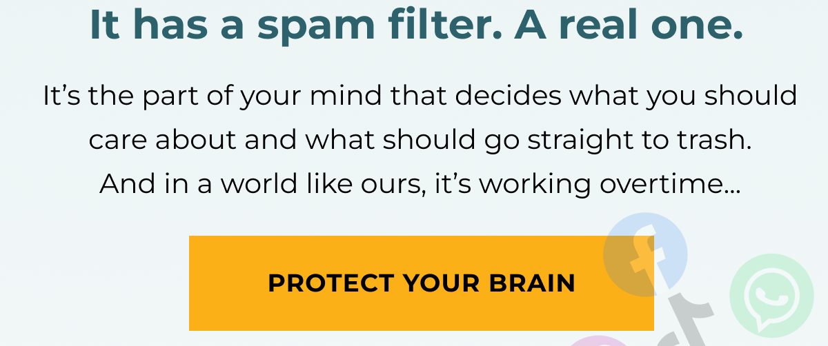 It has a spam filter. A real one.  It’s the part of your mind that decides what you should care about and what should go straight to trash. And in a world like ours, it’s working overtime... Protect your brain