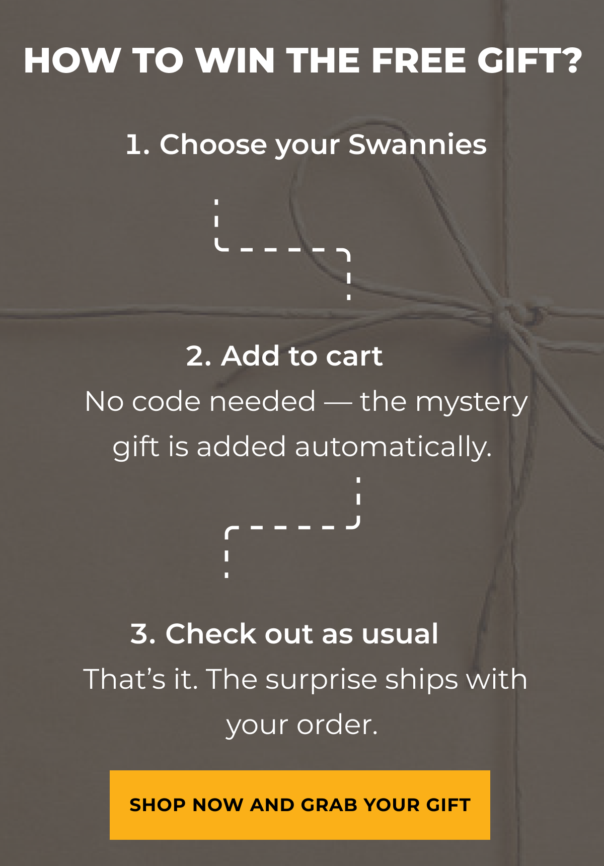How to win the free gift. Choose your Swannies. Add to cart. Check out as usual. Shop now and grab your gift