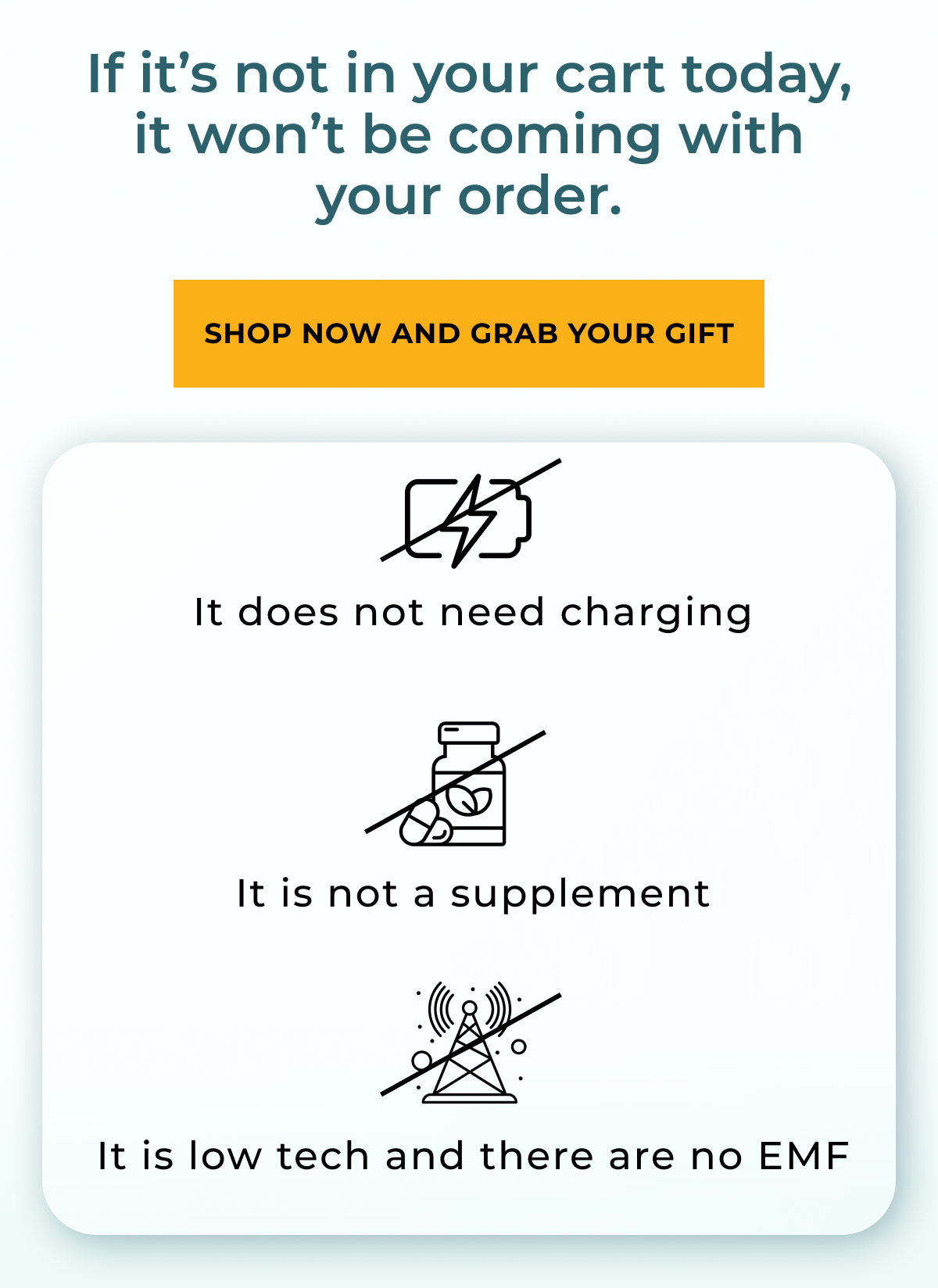 If it not in your cart today, it won't be coming with your order. Shop now and grab your gift. It does not need charging. It is not a supplement. It is low tech and there are no EMF