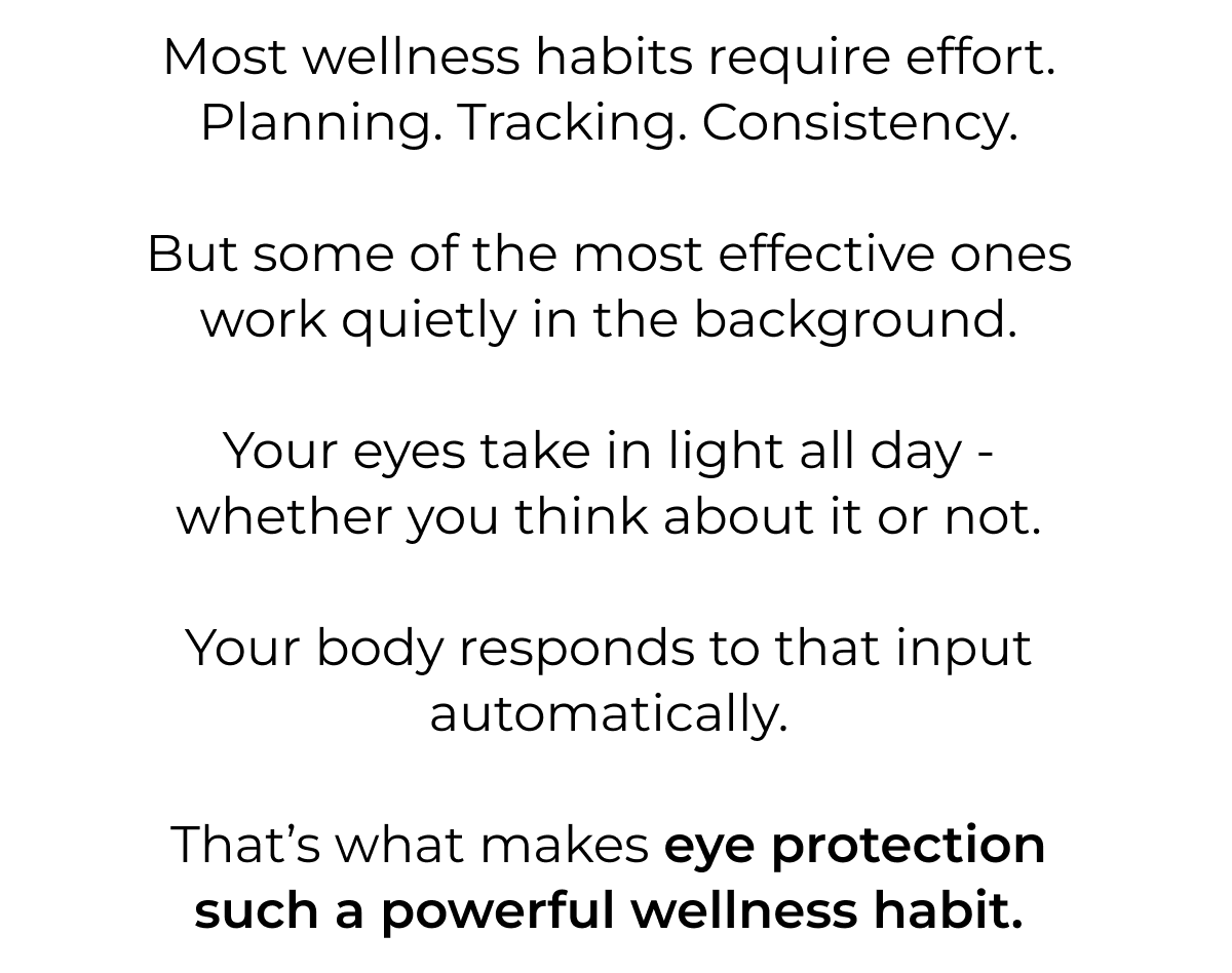 Most wellness habits require effort. Planning. Tracking. Consistency.  But some of the most effective ones work quietly in the background.  Your eyes take in light all day - whether you think about it or not.  Your body responds to that input automatically.  That’s what makes eye protection such a powerful wellness habit.