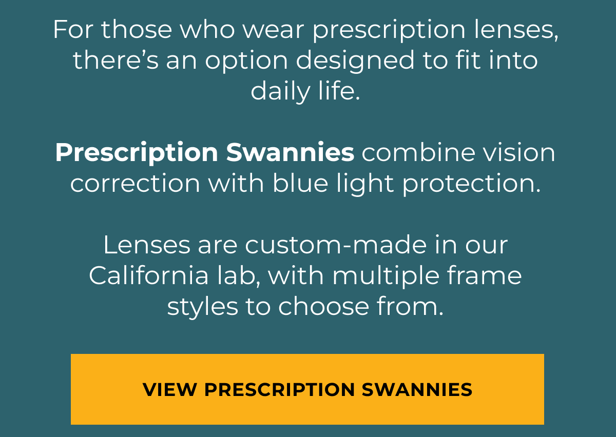 For those who wear prescription lenses, there’s an option designed to fit into daily life.  Prescription Swannies combine vision correction with blue light protection.  Lenses are custom-made in our California lab, with multiple frame styles to choose from. View Prescription Swannies