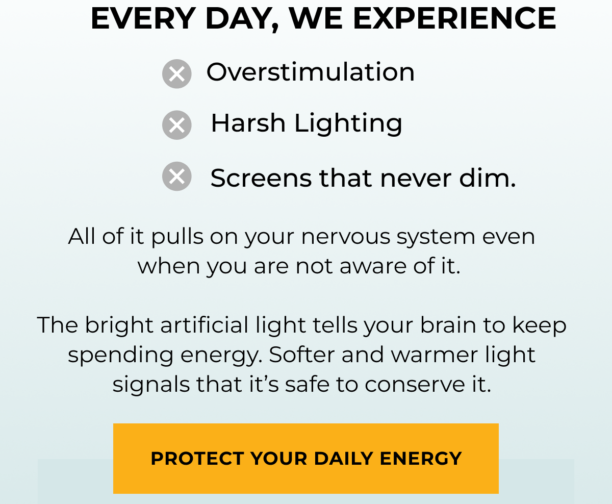 Every Day we experience: overstimulation, harsh lighting, screens that never dim. All of it pulls on your nervous system even when you are not aware of it.   The bright artificial light tells your brain to keep spending energy. Softer and warmer light signals that it’s safe to conserve it. Protect your daily energy 