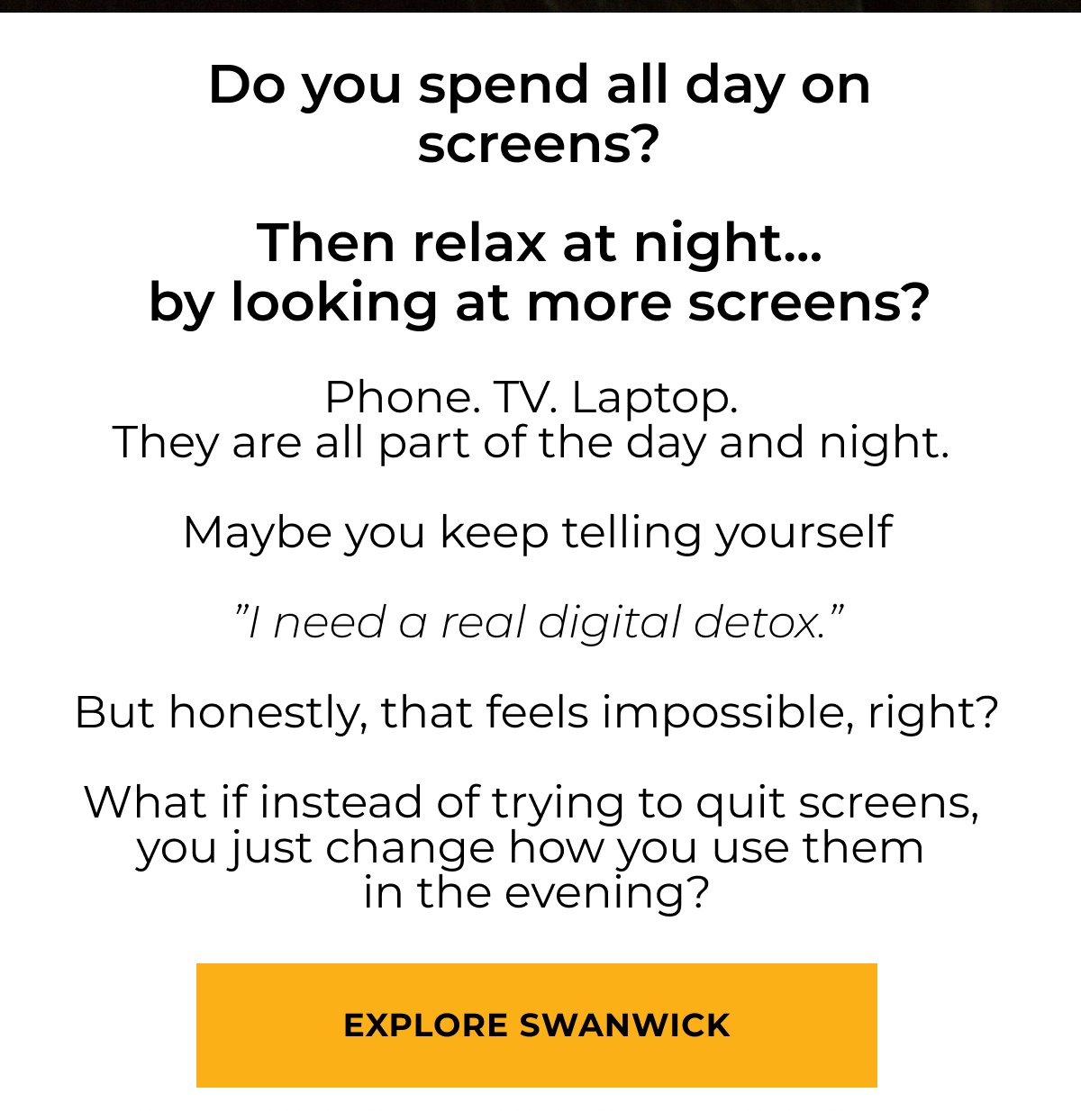 Do you spend all day on screens? Then relax at night... by looking at more screens?Phone. TV. Laptop.  They are all part of the day and night.   Maybe you keep telling yourself  ”I need a real digital detox.”  But honestly, that feels impossible, right?  What if instead of trying to quit screens,  you just change how you use them  in the evening? Explore Swanwick 
