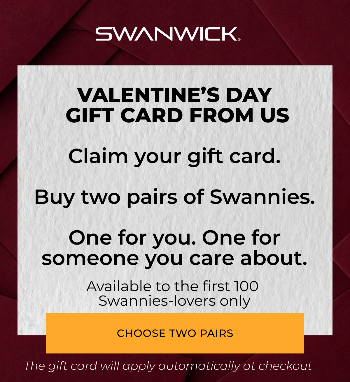 VALENTINE’S DAY GIFT CARD FROM US. Buy two pairs of Swannies.  One for you. One for someone you care about.  Receive a gift card.
