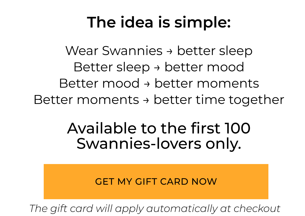 The idea is simple. Wear Swannies → better sleep Better sleep → better mood Better mood → better moments Better moments → better time together. Available to the first 100 Swannies Lovers only. Get my gift card now. 