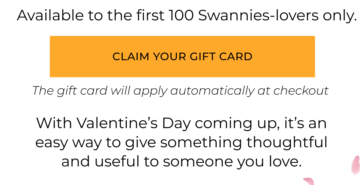 Available to the first 100 Swannise lovers only. With Valentine’s Day coming up, it’s an easy way to give something thoughtful and useful to someone you love. Claim your gift card