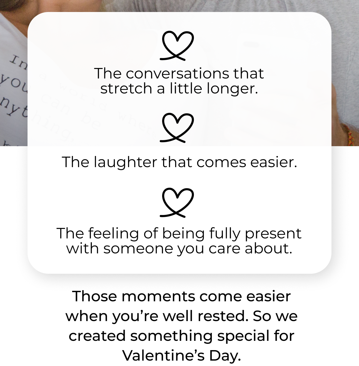 The conversations that stretch a little longer, the laughter that comes easier. The feeling of being fully present with someone you care about. Those moments come easier when you are well rested. So we created something special for Valentine's Day 