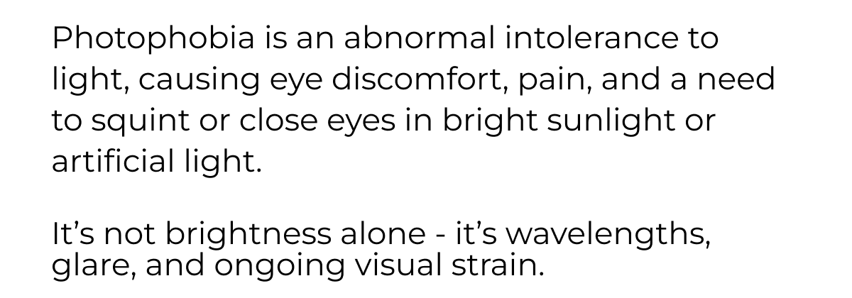 Photophobia is&nbsp;an abnormal intolerance to light, causing eye discomfort, pain, and a need to squint or close eyes in bright sunlight or artificial light.   It’s not brightness alone - it’s wavelengths, glare, and ongoing visual strain.