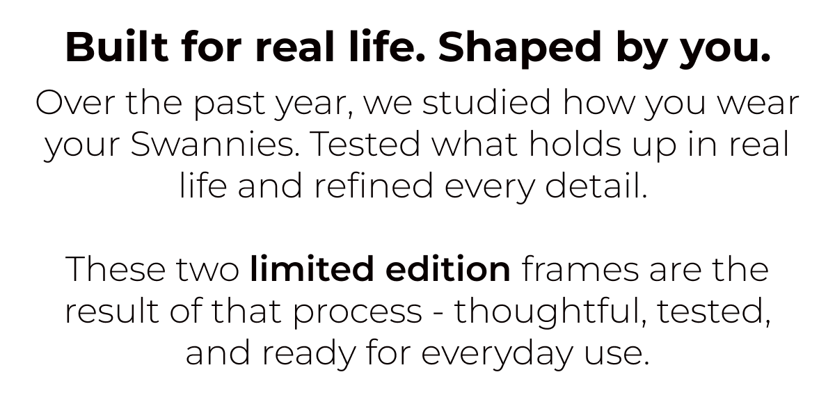 Built for real life. Shaped by you. Over the past year, we studied how you wear your Swannies. Tested what holds up in real life and refined every detail.   These two limited edition frames are the result of that process - thoughtful, tested, and ready for everyday use.