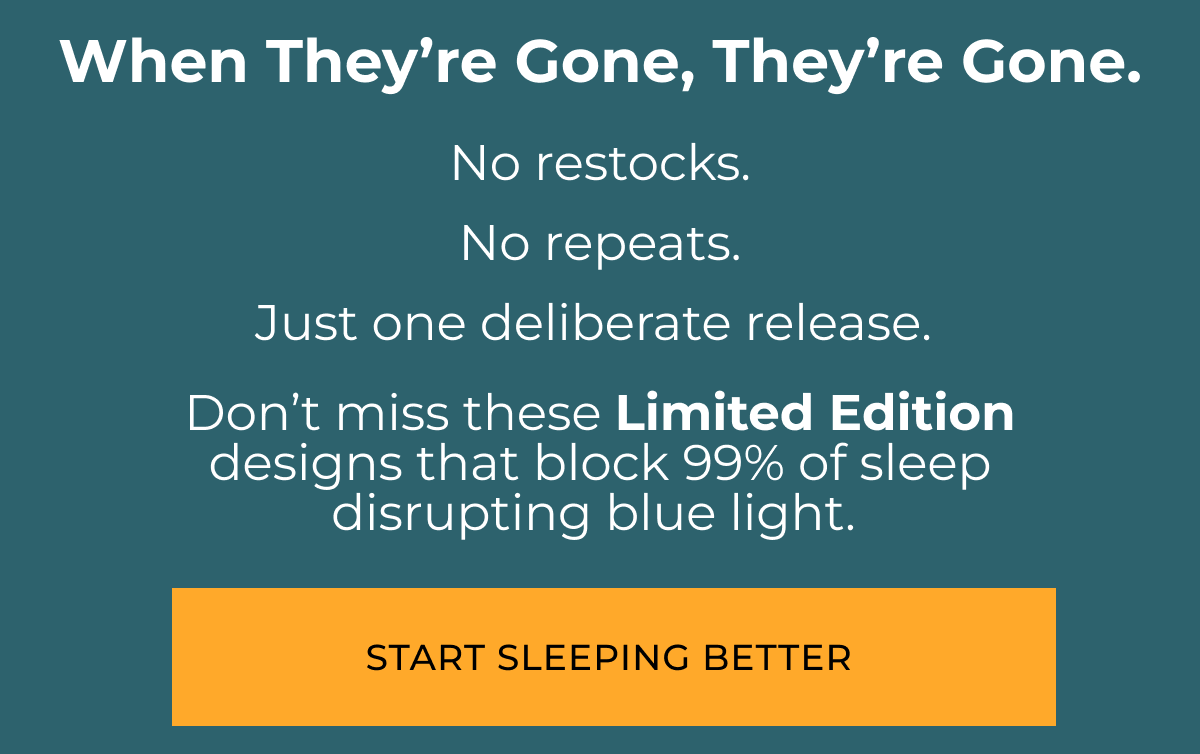 When they're gone, they are gone. No restocks. No repeats. Just one deliberate release.&nbsp;  Don’t miss these&nbsp;Limited Edition &nbsp;designs that block 99% of sleep  disrupting blue light.&nbsp; Start Sleeping Better