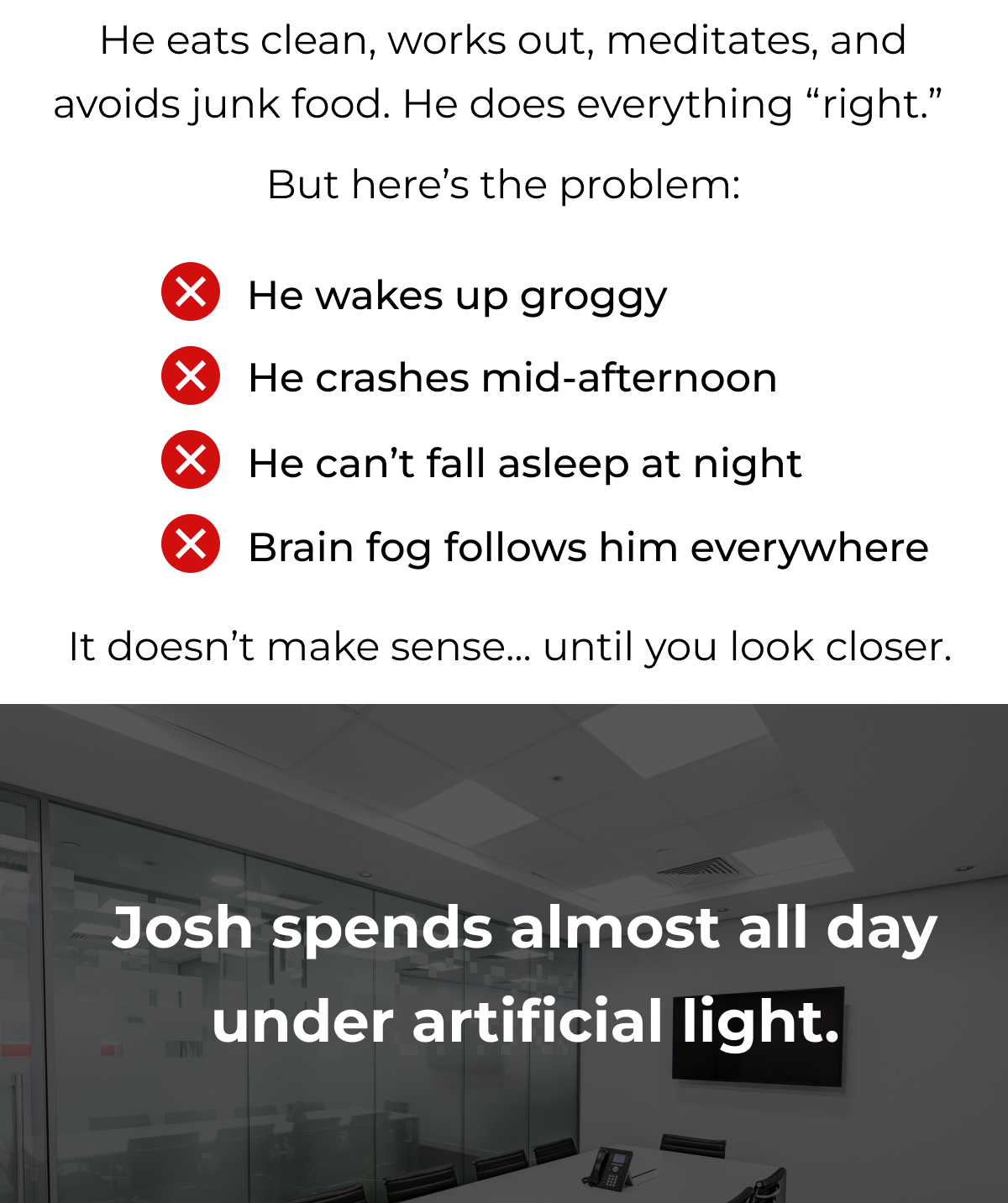 He eats clean, works out, meditates, and avoids junk food. He does everything “right.”   But here’s the problem: He wakes up groggy. He crashes mid-afternoon. He can't fall asleep at night. Brain fog follows him everywhere. It doesn't make sense... until you look closer. Josh spends almost all day under artificial light. 