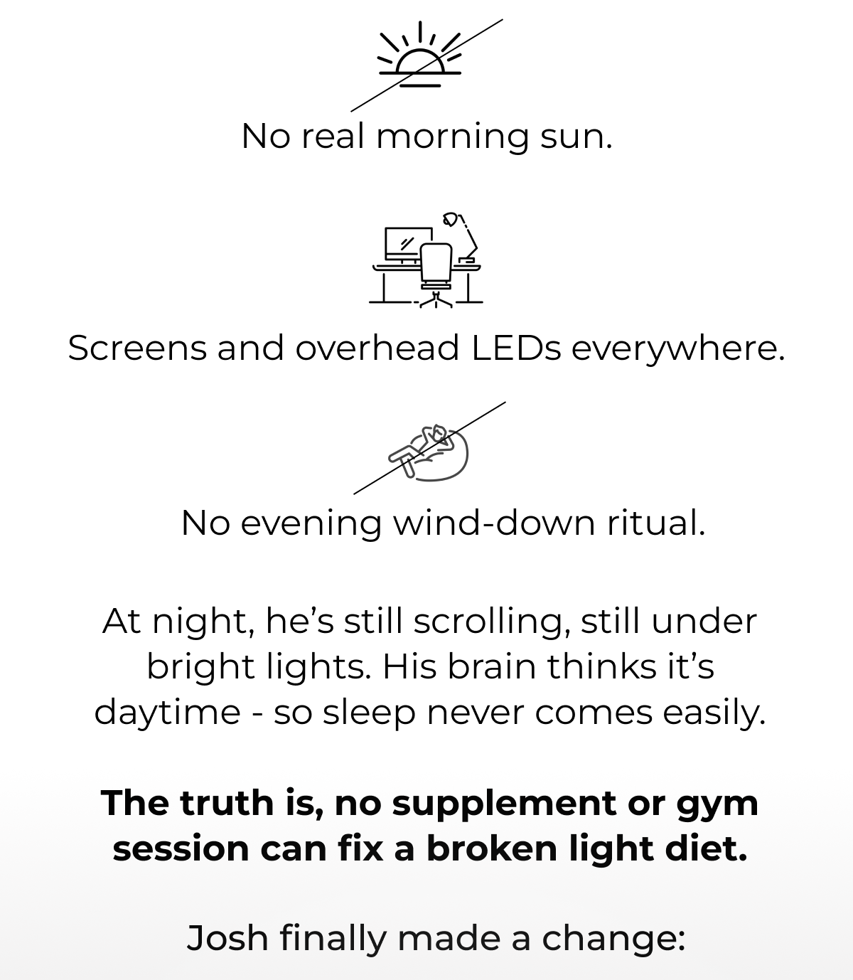 No real morning sun. Screens and overhead LEDs everywhere. No evening wind-down routine. At night, he’s still scrolling, still under bright lights. His brain thinks it’s daytime - so sleep never comes easily.  The truth is, no supplement or gym session can fix a broken light diet. Josh finnaly made a change