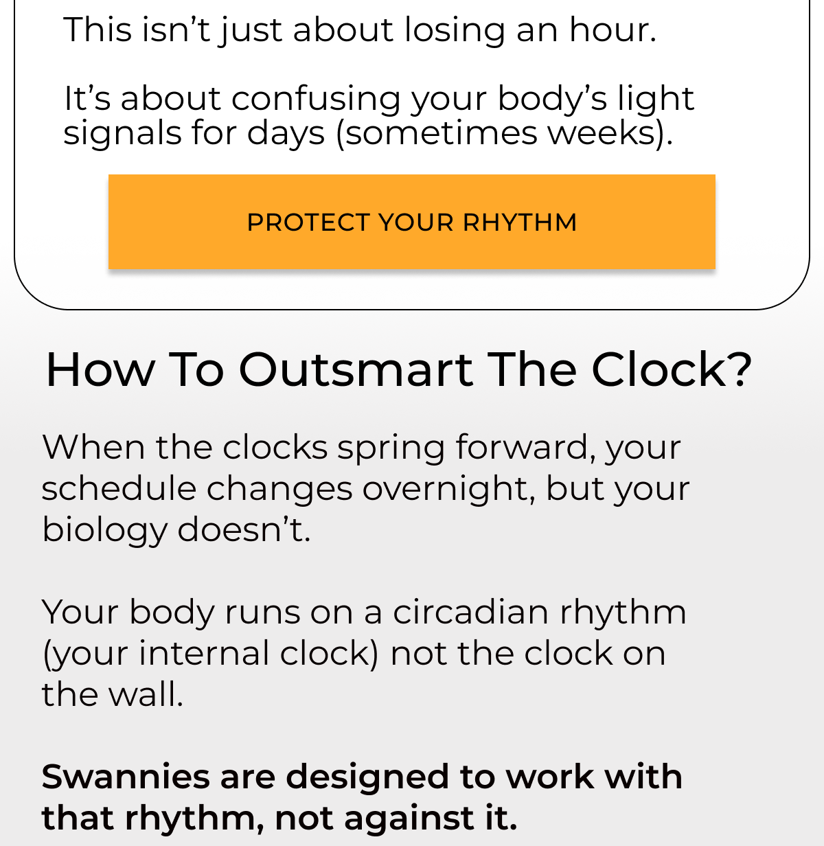 This isn’t just about losing an hour.  It’s about confusing your body’s light signals for days (sometimes weeks). Protect your rhythm. How to outsmart the clock?When the clocks spring forward, your schedule changes overnight, but your biology doesn’t.   Your body runs on a circadian rhythm (your internal clock) not the clock on the wall.  Swannies are designed to work with that rhythm, not against it.