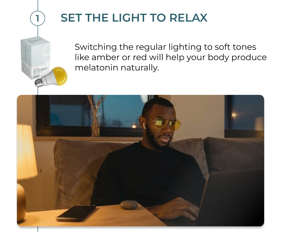 Set the light for relax.  Switching the regular lighting to soft tones like amber or red will help your body produce melatonin naturally.