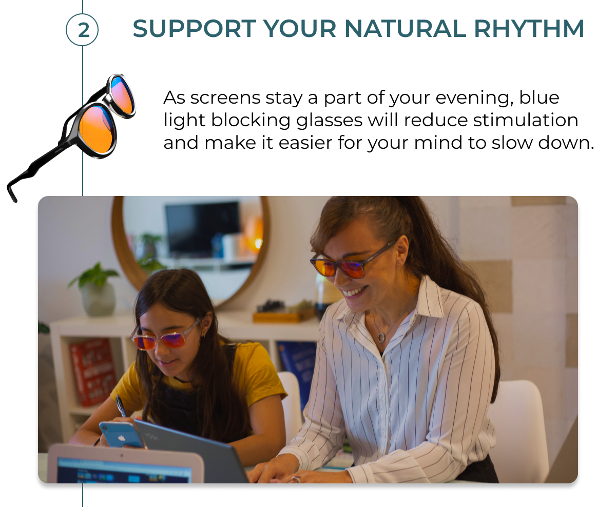 Support your natural rhythm.  As screens stay part of your evening, blue light blocking glasses will reduce stimulation and make it easier for your mind to slow down.