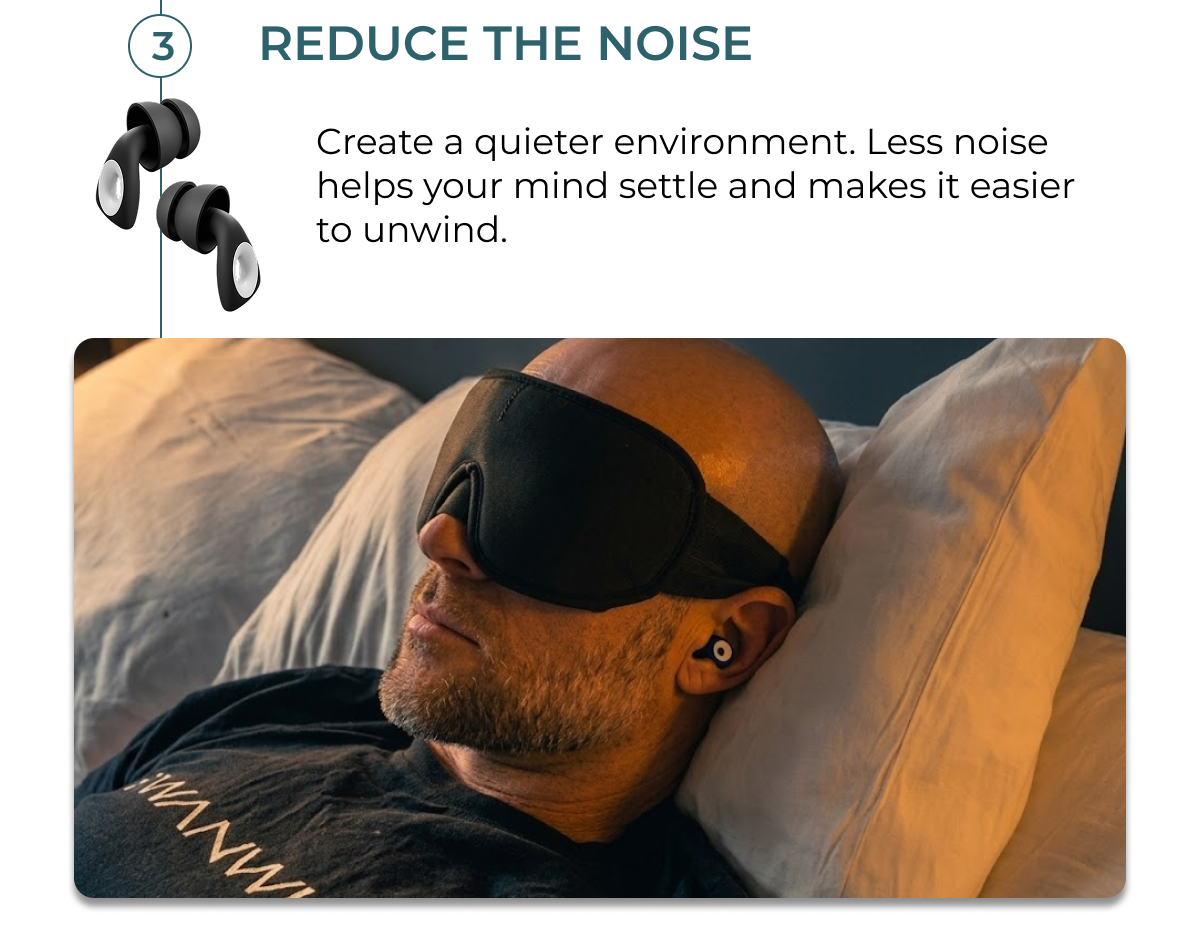 Reduce the noise. Create a quieter environment. Less noise helps your mind settle and makes it easier to unwind.
