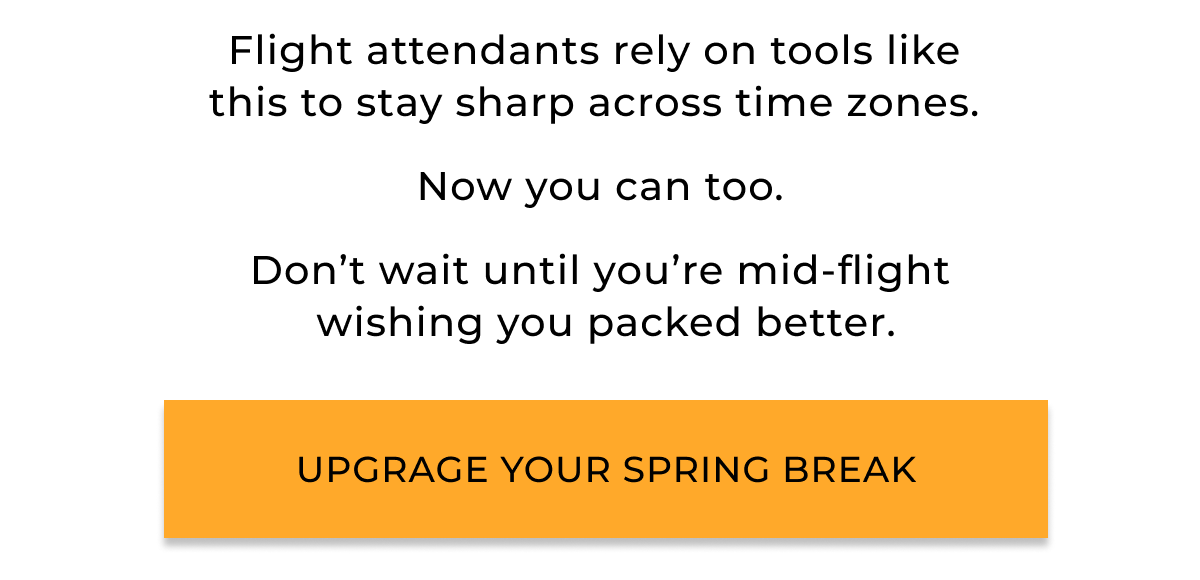 Flight attendants rely on tools like  this to stay sharp across time zones.   Now you can too.  Don’t wait until you’re mid-flight  wishing you packed better. Upgrage your spring break