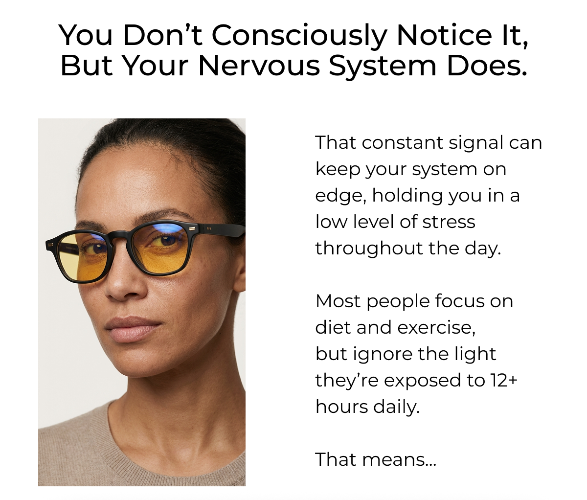 You Don’t consciously notice it, but your nervous system does. That constant signal can keep your system on edge, holding you in a low level of stress throughout the day.  Most people focus on diet and exercise, but ignore the light they’re exposed to 12+ hours daily.  That means...