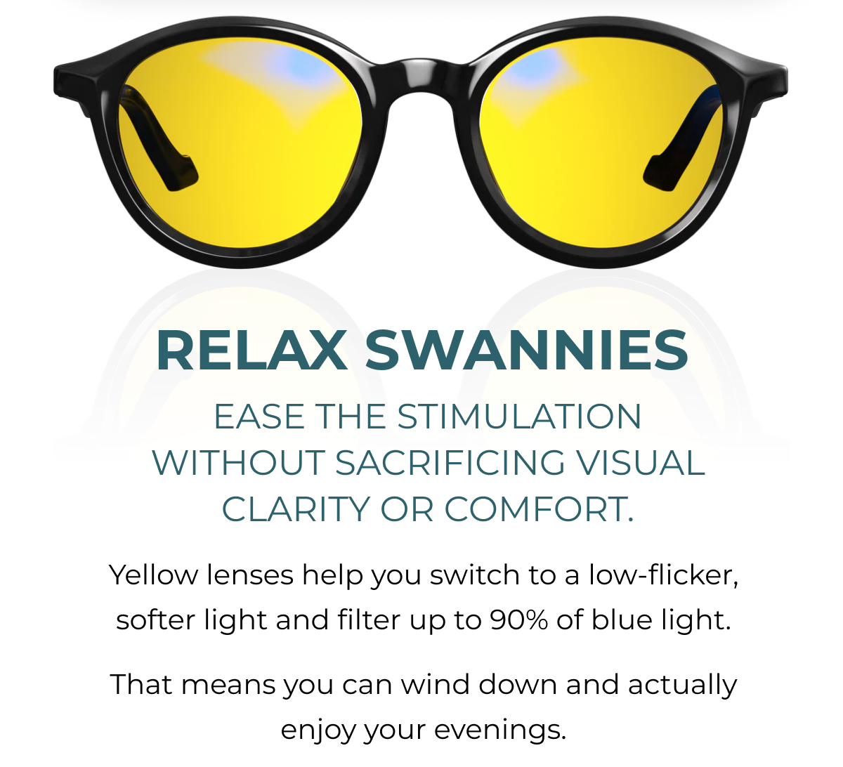 Relax Swannies. ease the stimulation without sacrificing visual clarity or comfort. Yellow lenses help you switch to a low-flicker, softer light and filter up to 90% of blue light.  That means you can wind down and actually enjoy your evenings.